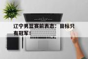 IM 电竞综合游戏平台-辽宁男篮赛前表态：目标只有冠军！