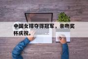 IM sports-中国女排夺得冠军，亲吻奖杯庆祝。
