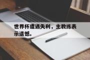 IM电竞中国电子竞技平台-世界杯遭遇失利，主教练表示遗憾。