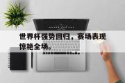 IM电竞中国电子竞技平台-世界杯强势回归，赛场表现惊艳全场。
