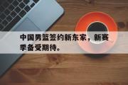 IM 电竞综合游戏平台-中国男篮签约新东家，新赛季备受期待。