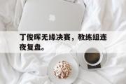 IM 电竞综合游戏平台-丁俊晖无缘决赛，教练组连夜复盘。