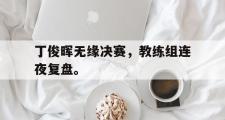 IM 电竞综合游戏平台-丁俊晖无缘决赛，教练组连夜复盘。
