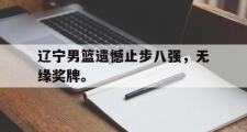 IM 电竞综合游戏平台-辽宁男篮遗憾止步八强，无缘奖牌。