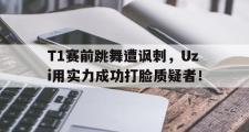 IM电竞中国电子竞技平台-T1赛前跳舞遭讽刺，Uzi用实力成功打脸质疑者！
