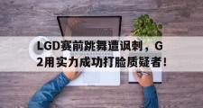 IM 电竞综合游戏平台-LGD赛前跳舞遭讽刺，G2用实力成功打脸质疑者！