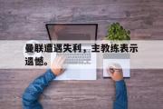 IM 电竞综合游戏平台-曼联遭遇失利，主教练表示遗憾。
