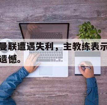 IM 电竞综合游戏平台-曼联遭遇失利，主教练表示遗憾。